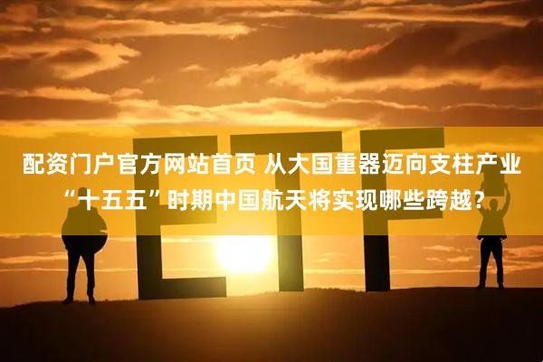 配资门户官方网站首页 从大国重器迈向支柱产业“十五五”时期中国航天将实现哪些跨越？