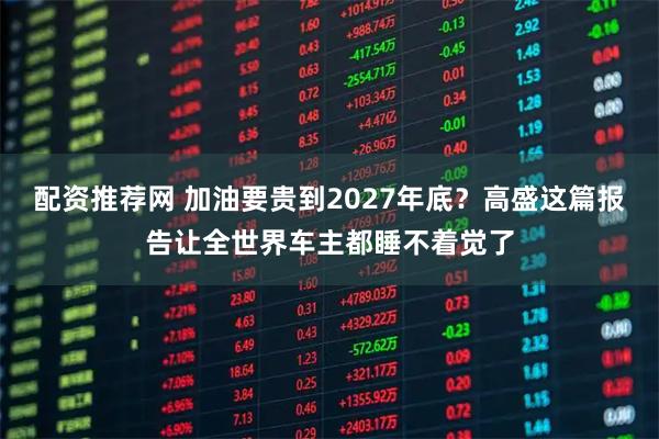 配资推荐网 加油要贵到2027年底？高盛这篇报告让全世界车主都睡不着觉了