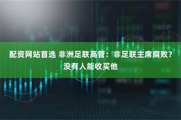 配资网站首选 非洲足联高管：非足联主席腐败？没有人能收买他