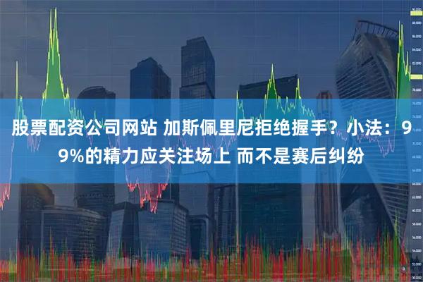 股票配资公司网站 加斯佩里尼拒绝握手？小法：99%的精力应关注场上 而不是赛后纠纷