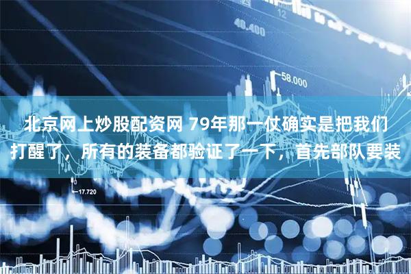 北京网上炒股配资网 79年那一仗确实是把我们打醒了，所有的装备都验证了一下，首先部队要装