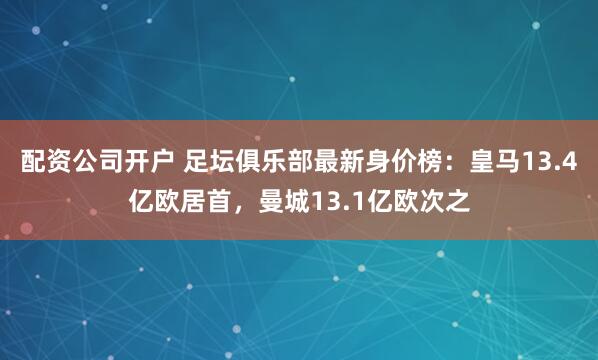 配资公司开户 足坛俱乐部最新身价榜：皇马13.4亿欧居首，曼城13.1亿欧次之
