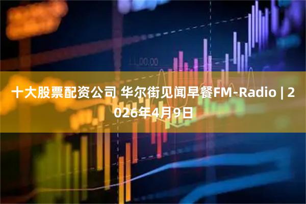 十大股票配资公司 华尔街见闻早餐FM-Radio | 2026年4月9日