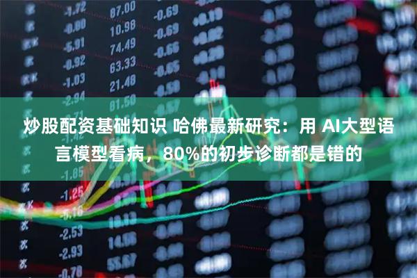 炒股配资基础知识 哈佛最新研究：用 AI大型语言模型看病，80%的初步诊断都是错的