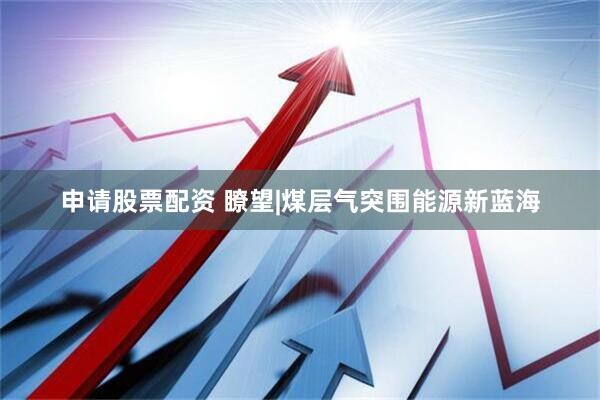 申请股票配资 瞭望|煤层气突围能源新蓝海
