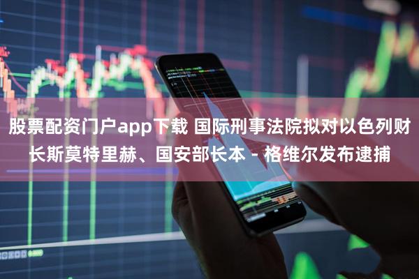 股票配资门户app下载 国际刑事法院拟对以色列财长斯莫特里赫、国安部长本 - 格维尔发布逮捕