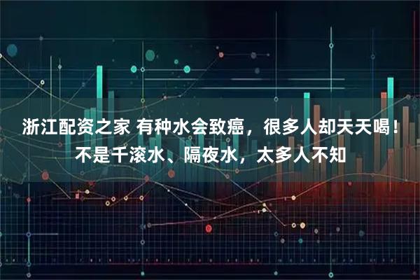 浙江配资之家 有种水会致癌，很多人却天天喝！不是千滚水、隔夜水，太多人不知