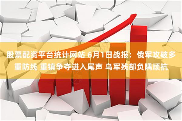 股票配资平台统计网站 6月1日战报：俄军攻破多重防线 重镇争夺进入尾声 乌军残部负隅顽抗