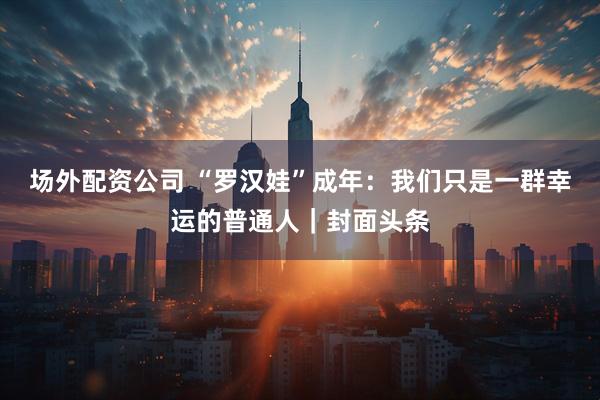 场外配资公司 “罗汉娃”成年：我们只是一群幸运的普通人｜封面头条