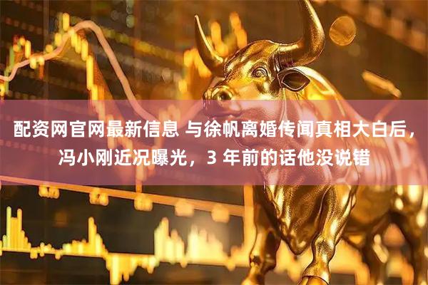 配资网官网最新信息 与徐帆离婚传闻真相大白后，冯小刚近况曝光，3 年前的话他没说错