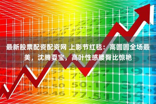 最新股票配资配资网 上影节红毯：高圆圆全场最美，沈腾耍宝，高叶性感腰臀比惊艳