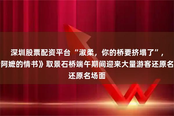 深圳股票配资平台 “淑柔，你的桥要挤塌了”，《给阿嬷的情书》取景石桥端午期间迎来大量游客还原名场面