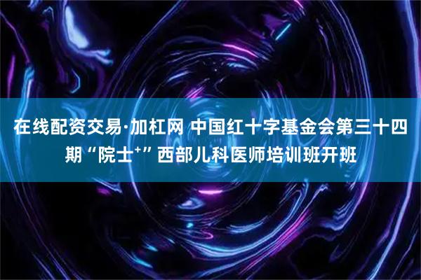 在线配资交易·加杠网 中国红十字基金会第三十四期“院士⁺”西部儿科医师培训班开班
