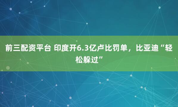 前三配资平台 印度开6.3亿卢比罚单,比亚迪“轻松躲过”