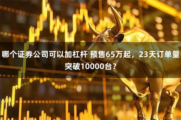 哪个证券公司可以加杠杆 预售65万起,23天订单量突破10000台?