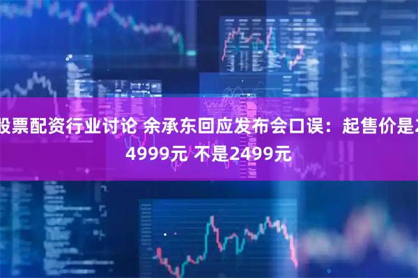 股票配资行业讨论 余承东回应发布会口误：起售价是24999元 不是2499元