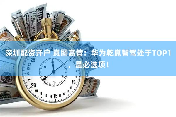 深圳配资开户 岚图高管：华为乾崑智驾处于TOP1，是必选项！