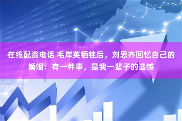 在线配资电话 毛岸英牺牲后，刘思齐回忆自己的婚姻：有一件事，是我一辈子的遗憾